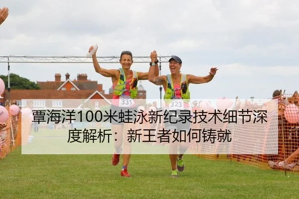 覃海洋100米蛙泳新纪录技术细节深度解析：新王者如何铸就