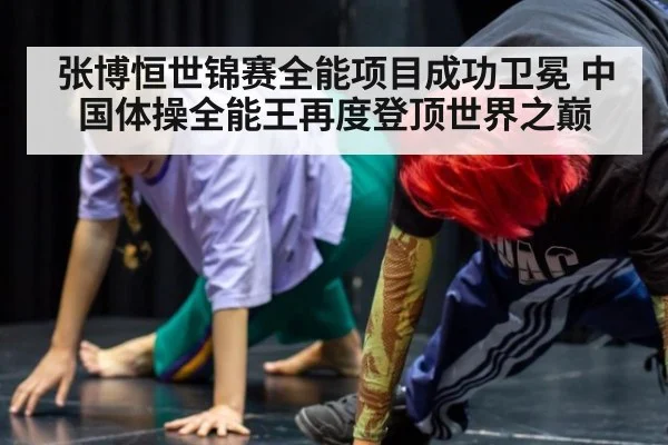 张博恒世锦赛全能项目成功卫冕 中国体操全能王再度登顶世界之巅