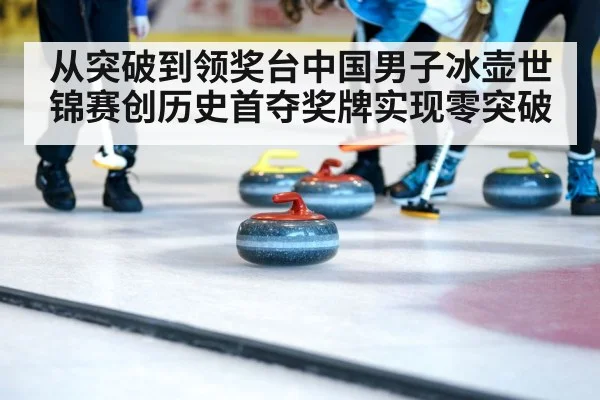 从突破到领奖台中国男子冰壶世锦赛创历史首夺奖牌实现零突破